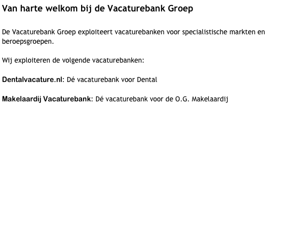 Van harte welkom bij de Vacaturebank Groep 

De Vacaturebank Groep exploiteert vacaturebanken voor specialistische markten en beroepsgroepen.

Dit doen wij volgens het EGG principe:

Effectief: Wij zijn de specialisten op een bepaald vakgebied!
Gebruiksvriendelijk: Veel aandacht voor eenvoudige en intuïtieve navigatie.
Goedkoop: lagere prijs dan de meeste concurrenten en goedkoper dan offline print.


Wij exploiteren momenteel de volgende vacaturebanken:

dentalvacature.nl: Dé vacaturebank voor Dental

Makelaardij Vacaturebank: Dé vacaturebank voor de O.G. Makelaardij

En binnenkort:

Supermarkt Vacaturebank: Dé vacaturebank voor werk in de Supermarkt!






